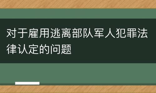 对于雇用逃离部队军人犯罪法律认定的问题