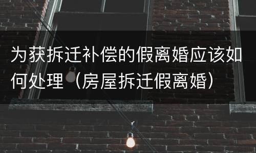 为获拆迁补偿的假离婚应该如何处理（房屋拆迁假离婚）