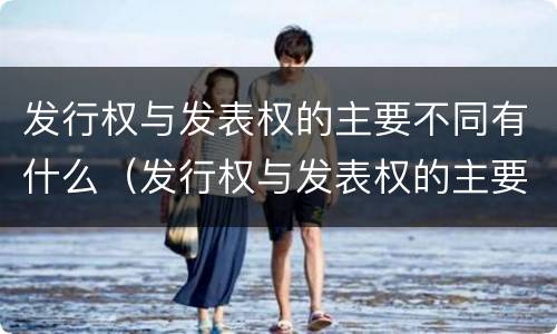 发行权与发表权的主要不同有什么（发行权与发表权的主要不同有什么特点）