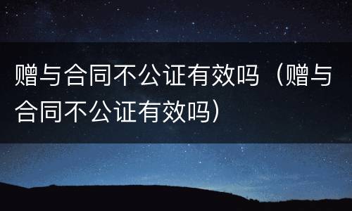 赠与合同不公证有效吗（赠与合同不公证有效吗）