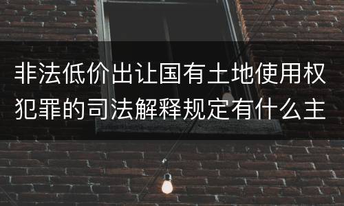 非法低价出让国有土地使用权犯罪的司法解释规定有什么主要内容