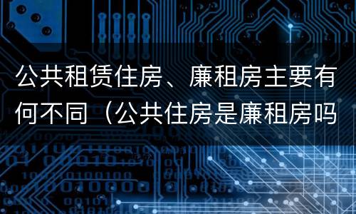 公共租赁住房、廉租房主要有何不同（公共住房是廉租房吗）