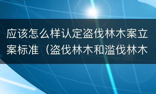 应该怎么样认定盗伐林木案立案标准（盗伐林木和滥伐林木立案标准）