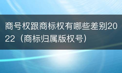 商号权跟商标权有哪些差别2022（商标归属版权号）