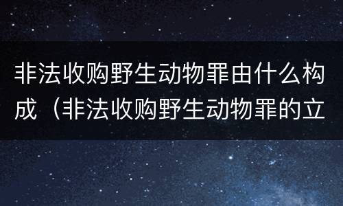 非法收购野生动物罪由什么构成（非法收购野生动物罪的立案标准）