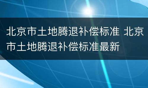 北京市土地腾退补偿标准 北京市土地腾退补偿标准最新
