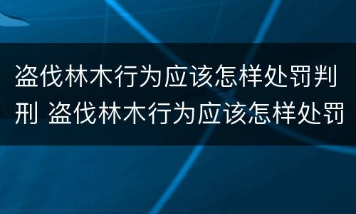 盗伐林木行为应该怎样处罚判刑 盗伐林木行为应该怎样处罚判刑的