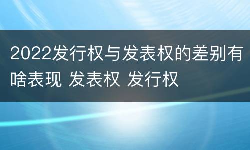 2022发行权与发表权的差别有啥表现 发表权 发行权