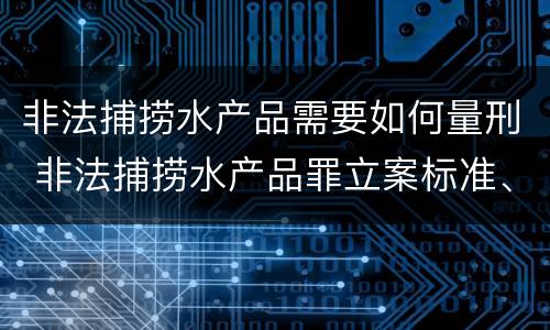 非法捕捞水产品需要如何量刑 非法捕捞水产品罪立案标准、量刑
