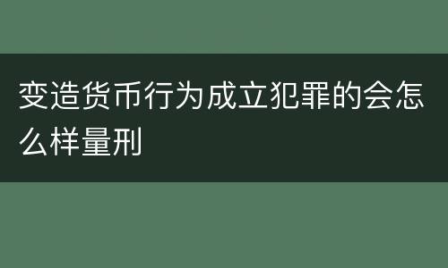 变造货币行为成立犯罪的会怎么样量刑