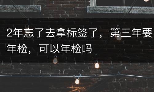 2年忘了去拿标签了，第三年要年检，可以年检吗