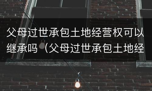 父母过世承包土地经营权可以继承吗（父母过世承包土地经营权可以继承吗知乎）