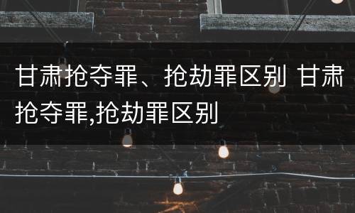 甘肃抢夺罪、抢劫罪区别 甘肃抢夺罪,抢劫罪区别