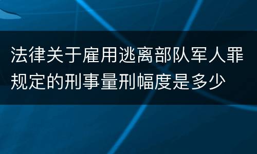 法律关于雇用逃离部队军人罪规定的刑事量刑幅度是多少