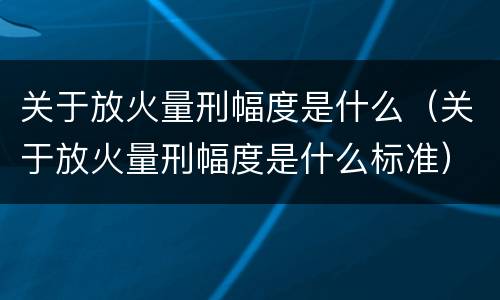 关于放火量刑幅度是什么（关于放火量刑幅度是什么标准）