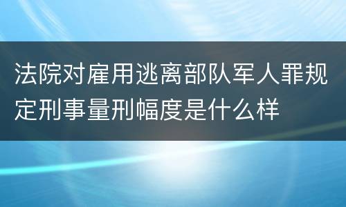 法院对雇用逃离部队军人罪规定刑事量刑幅度是什么样