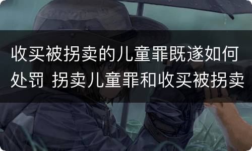 收买被拐卖的儿童罪既遂如何处罚 拐卖儿童罪和收买被拐卖儿童罪