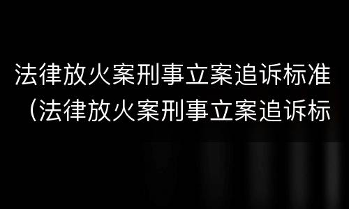 法律放火案刑事立案追诉标准（法律放火案刑事立案追诉标准是多少）