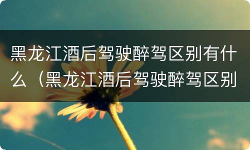 黑龙江酒后驾驶醉驾区别有什么（黑龙江酒后驾驶醉驾区别有什么标准）