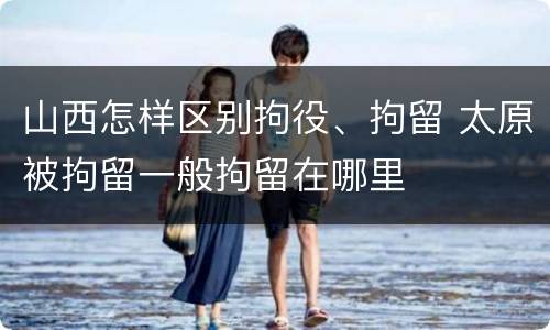 山西怎样区别拘役、拘留 太原被拘留一般拘留在哪里