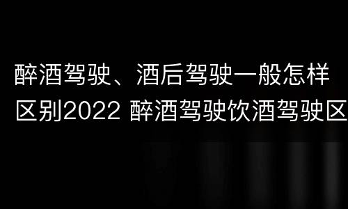 醉酒驾驶、酒后驾驶一般怎样区别2022 醉酒驾驶饮酒驾驶区别