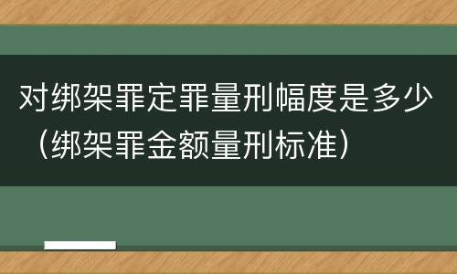 对绑架罪定罪量刑幅度是多少（绑架罪金额量刑标准）