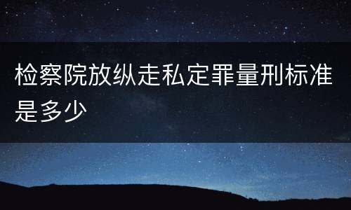 检察院放纵走私定罪量刑标准是多少