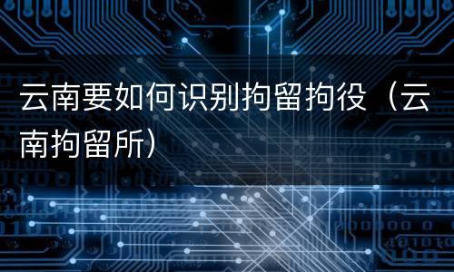 云南要如何识别拘留拘役（云南拘留所）