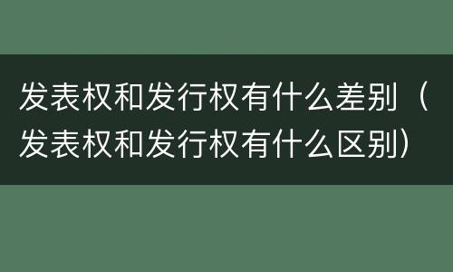 发表权和发行权有什么差别（发表权和发行权有什么区别）