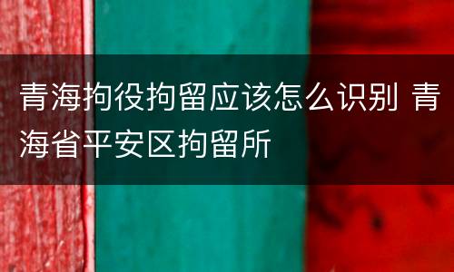 青海拘役拘留应该怎么识别 青海省平安区拘留所