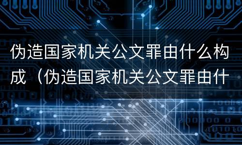 伪造国家机关公文罪由什么构成（伪造国家机关公文罪由什么构成犯罪）
