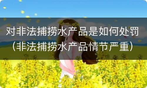 对非法捕捞水产品是如何处罚（非法捕捞水产品情节严重）