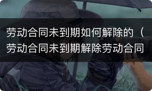 劳动合同未到期如何解除的（劳动合同未到期解除劳动合同怎么写）