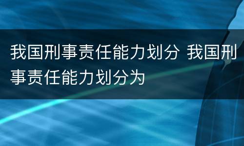 我国刑事责任能力划分 我国刑事责任能力划分为