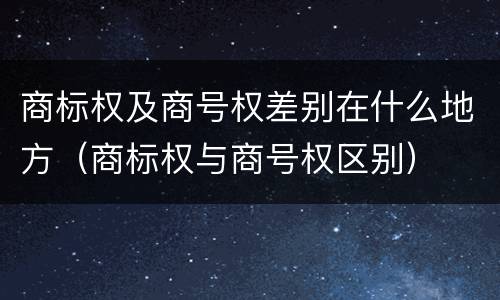 商标权及商号权差别在什么地方（商标权与商号权区别）