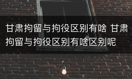甘肃拘留与拘役区别有啥 甘肃拘留与拘役区别有啥区别呢