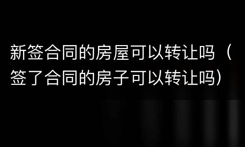 新签合同的房屋可以转让吗（签了合同的房子可以转让吗）