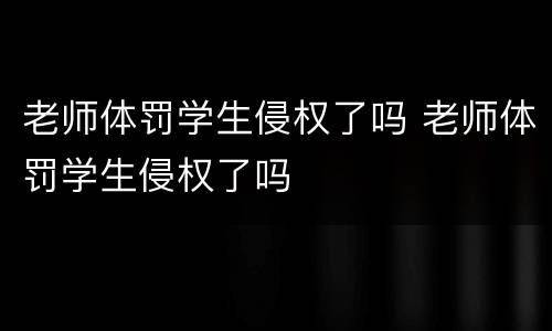 老师体罚学生侵权了吗 老师体罚学生侵权了吗
