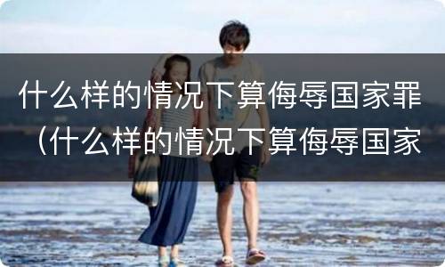 什么样的情况下算侮辱国家罪（什么样的情况下算侮辱国家罪名）