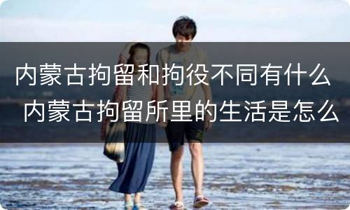 内蒙古拘留和拘役不同有什么 内蒙古拘留所里的生活是怎么样的