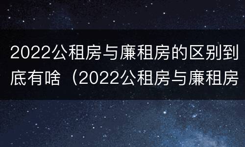 2022公租房与廉租房的区别到底有啥（2022公租房与廉租房的区别到底有啥不一样）