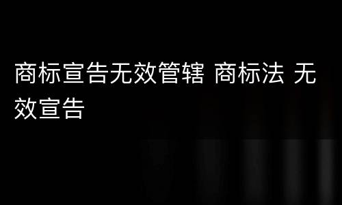 商标宣告无效管辖 商标法 无效宣告