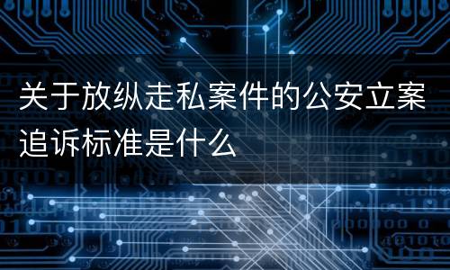 关于放纵走私案件的公安立案追诉标准是什么