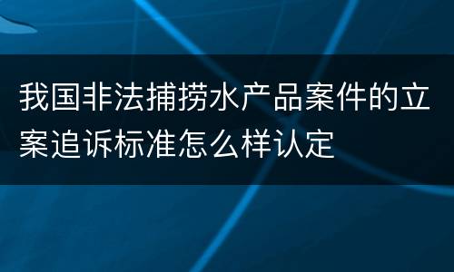 我国非法捕捞水产品案件的立案追诉标准怎么样认定