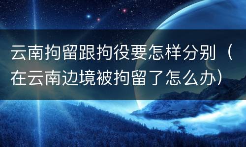 云南拘留跟拘役要怎样分别（在云南边境被拘留了怎么办）
