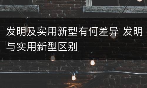 发明及实用新型有何差异 发明与实用新型区别