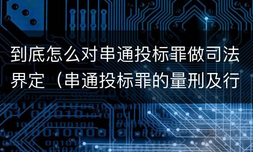 到底怎么对串通投标罪做司法界定（串通投标罪的量刑及行为表现）