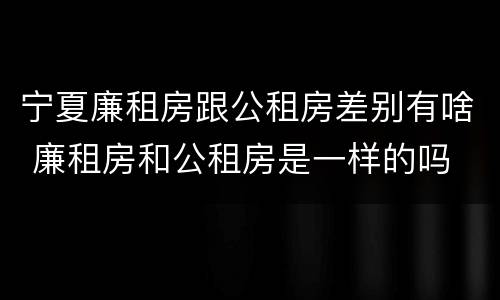 宁夏廉租房跟公租房差别有啥 廉租房和公租房是一样的吗