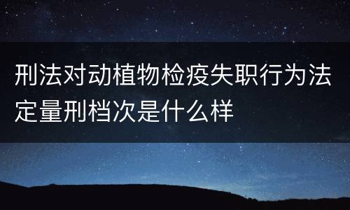 刑法对动植物检疫失职行为法定量刑档次是什么样