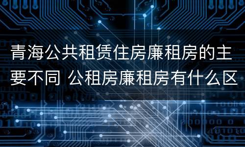 青海公共租赁住房廉租房的主要不同 公租房廉租房有什么区别?
